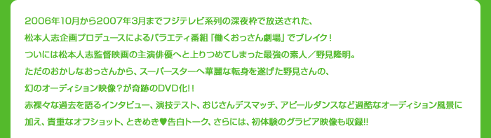 2006年から2007年3月までフジテレビ系列の深夜枠で放送された、松本人志企画プロデュースによるバラエティ番組『働くおっさん劇場』でブレイク！ついには松本人志監督映画の主演俳優へと上りつめてしまった最強の素人／野見隆明。ただのおかしなおっさんから、スーパースターへ華麗な転身を遂げた野見さんの、幻のオーディション映像？が奇跡のDVD化!！赤裸々な過去を語るインタビュー、演技テスト、おじさんデスマッチ、アピールダンスなど過酷なオーディション風景に加え、貴重なオフショット、ときめき告白トーク、さらには、初体験のグラビア映像も収録!!